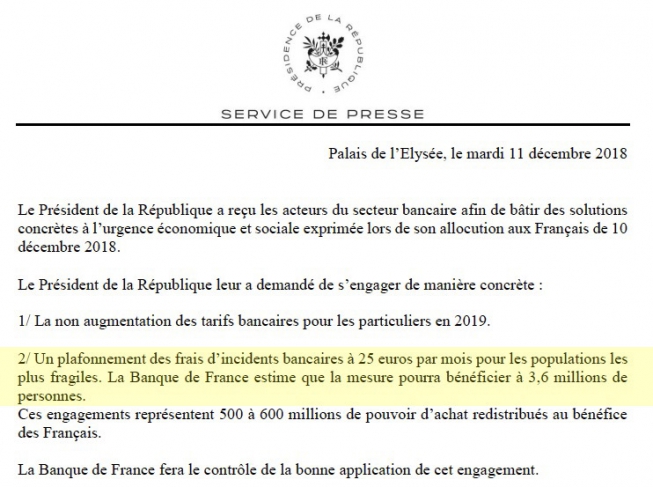 Le président de la République a demandé aux acteurs du secteur bancaire de s’engager de manière concrète : 1/ La non-augmentation des tarifs bancaires pour les particuliers en 2019. 2/ Un plafonnement des frais d’incidents bancaires à 25 euros par mois pour les populations les plus fragiles