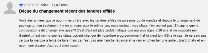 "Déçue du changement récent des tendres effilés  Voilà des années que je nourri mes chats avec les tendres effilés de poissons ou de viandes et depuis le changement de packaging, non seulement il y en a moins pour le même prix mais surtout, mes chats n'en veulent pas! J'imagine que la composition a dû changer elle aussi?! C'est d'autant plus problématique que ma plus âgée a 20 ans et ne supporte rien d'autre !"